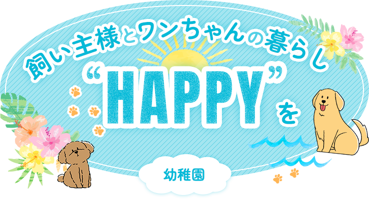 飼い主様とワンちゃんの暮らしに「HAPPY」を 幼稚園 ペットホテル
